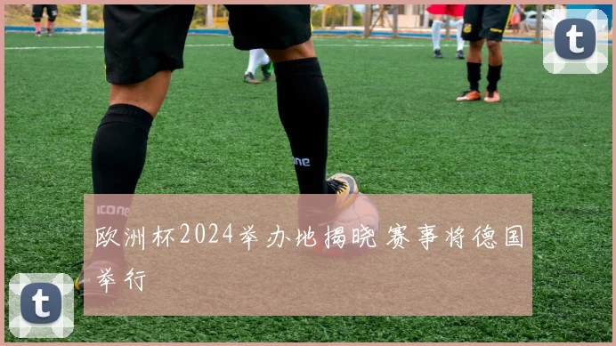 欧洲杯2024举办地揭晓 赛事将德国举行