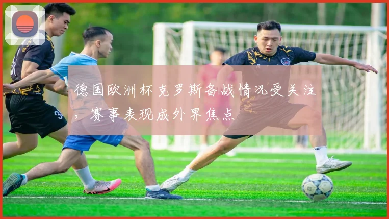德国欧洲杯克罗斯备战情况受关注,赛事表现成外界焦点