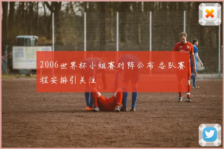 2006世界杯小组赛对阵公布 各队赛程安排引关注