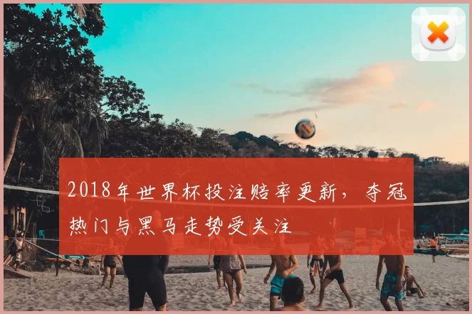 2018年世界杯投注赔率更新,夺冠热门与黑马走势受关注